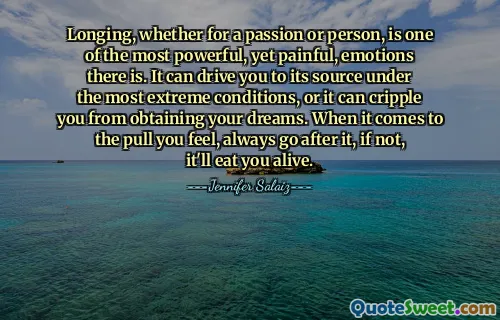 Longing, whether for a passion or person, is one of the most powerful, yet painful, emotions there is. It can drive you to its source under the most extreme conditions, or it can cripple you from obtaining your dreams. When it comes to the pull you feel, always go after it, if not, it'll eat you alive.