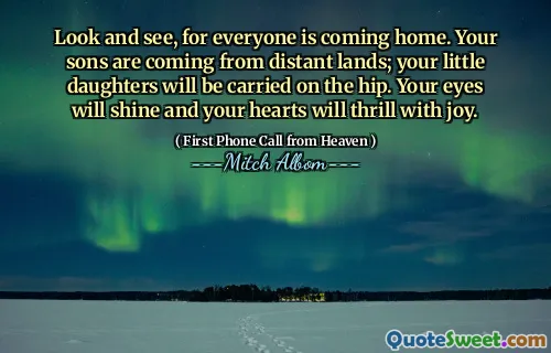 Look and see, for everyone is coming home. Your sons are coming from distant lands; your little daughters will be carried on the hip. Your eyes will shine and your hearts will thrill with joy.