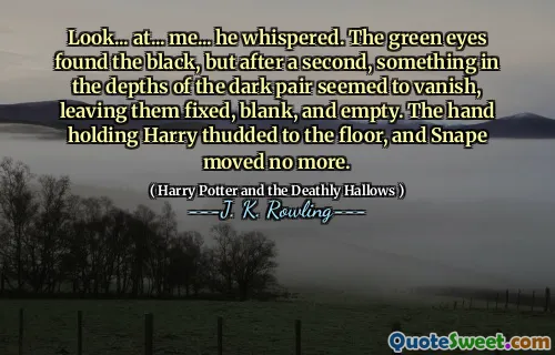 Look... at... me... he whispered. The green eyes found the black, but after a second, something in the depths of the dark pair seemed to vanish, leaving them fixed, blank, and empty. The hand holding Harry thudded to the floor, and Snape moved no more.