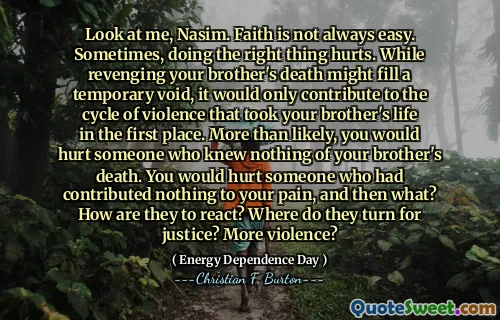 Look at me, Nasim. Faith is not always easy. Sometimes, doing the right thing hurts. While revenging your brother's death might fill a temporary void, it would only contribute to the cycle of violence that took your brother's life in the first place. More than likely, you would hurt someone who knew nothing of your brother's death. You would hurt someone who had contributed nothing to your pain, and then what? How are they to react? Where do they turn for justice? More violence?