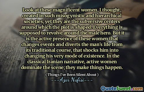 Look at these magnificent women, I thought, created in such misogynistic and hierarchical societies, yet they are the subversive centers around which the plot is shaped. Everything is supposed to revolve around the male hero. But it is the active presence of these women that changes events and diverts the man's life from its traditional course, that shocks him into changing his very mode of existence. In the classical Iranian narrative, active women dominate the scene; they make things happen.