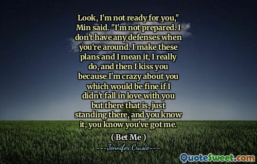 Look, I'm not ready for you," Min said. "I'm not prepared. I don't have any defenses when you're around. I make these plans and I mean it, I really do, and then I kiss you because I'm crazy about you which would be fine if I didn't fall in love with you but there that is, just standing there, and you know it, you know you've got me.
