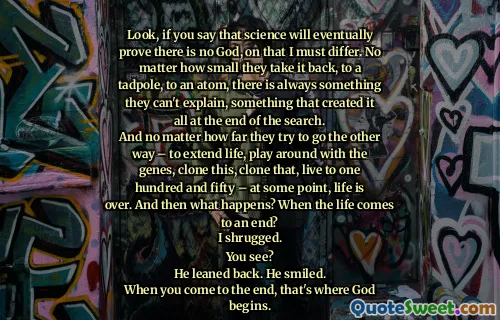Look, if you say that science will eventually prove there is no God, on that I must differ. No matter how small they take it back, to a tadpole, to an atom, there is always something they can't explain, something that created it all at the end of the search.
And no matter how far they try to go the other way – to extend life, play around with the genes, clone this, clone that, live to one hundred and fifty – at some point, life is over. And then what happens? When the life comes to an end?
I shrugged.
You see?
He leaned back. He smiled.
When you come to the end, that's where God begins.