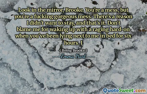 Look in the mirror, Brooke. You're a mess, but you're a fucking gorgeous mess. There's a reason I didn't want to stay, and that's it. Don't blame me for waking up with a raging hard-on when you've been lying next to me in bed for six hours. I