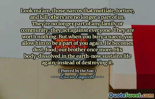 Look ma'am, those narcos that mutilate, torture, and kill others are no longer a part of us. They're no longer part of any family or community; they act against everyone. They are worth nothing. But when you bury a narco, you allow him to be a part of you again. He becomes dust, food, our brother once more. His body-dissolved in the earth-now sustains life again, instead of destroying it.
