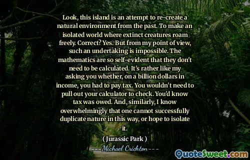 看，这个岛是试图从过去重新创建自然环境的一种尝试。建立一个孤立的世界，即灭绝的生物自由漫游。正确的？是的。但是从我的角度来看，这样的事业是不可能的。数学是如此不言而喻，以至于不需要计算它们。这就像我问您是否以十亿美元的收入要缴税。您无需拔出计算器即可检查。您知道欠税。同样，我绝大多数人都无法成功地以这种方式复制自然，也可以希望将其隔离。