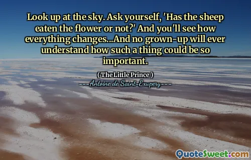 Look up at the sky. Ask yourself, 'Has the sheep eaten the flower or not?' And you'll see how everything changes...And no grown-up will ever understand how such a thing could be so important.