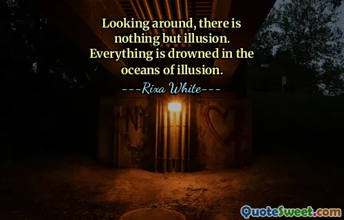 Looking around, there is nothing but illusion. Everything is drowned in the oceans of illusion.