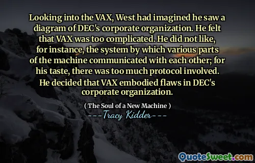 Looking into the VAX, West had imagined he saw a diagram of DEC's corporate organization. He felt that VAX was too complicated. He did not like, for instance, the system by which various parts of the machine communicated with each other; for his taste, there was too much protocol involved. He decided that VAX embodied flaws in DEC's corporate organization.