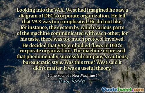 Looking into the VAX, West had imagined he saw a diagram of DEC's corporate organization. He felt that VAX was too complicated. He did not like, for instance, the system by which various parts of the machine communicated with each other; for his taste, there was too much protocol involved. He decided that VAX embodied flaws in DEC's corporate organization. The machine expressed that phenomenally successful company's cautious, bureaucratic style. Was this true? West said it didn't matter, it was a useful theory.