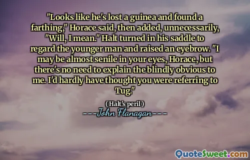 "Looks like he's lost a guinea and found a farthing," Horace said, then added, unnecessarily, "Will, I mean." Halt turned in his saddle to regard the younger man and raised an eyebrow. "I may be almost senile in your eyes, Horace, but there's no need to explain the blindly obvious to me. I'd hardly have thought you were referring to Tug."