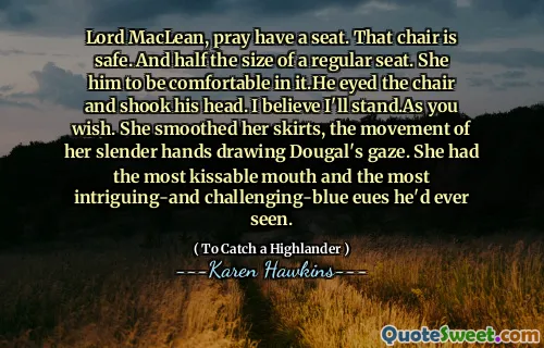Lord MacLean, pray have a seat. That chair is safe. And half the size of a regular seat. She him to be comfortable in it.He eyed the chair and shook his head. I believe I'll stand.As you wish. She smoothed her skirts, the movement of her slender hands drawing Dougal's gaze. She had the most kissable mouth and the most intriguing-and challenging-blue eues he'd ever seen.