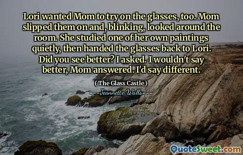 Lori wanted Mom to try on the glasses, too. Mom slipped them on and, blinking, looked around the room. She studied one of her own paintings quietly, then handed the glasses back to Lori. Did you see better? I asked. I wouldn't say better, Mom answered. I'd say different.