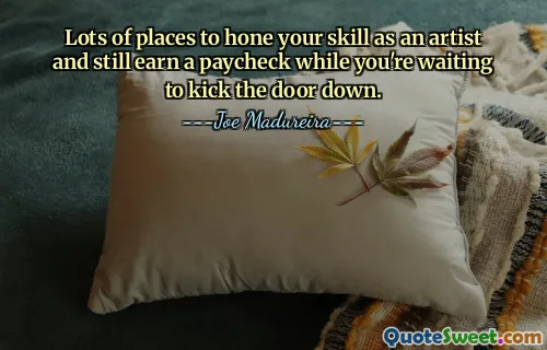 Lots of places to hone your skill as an artist and still earn a paycheck while you're waiting to kick the door down.