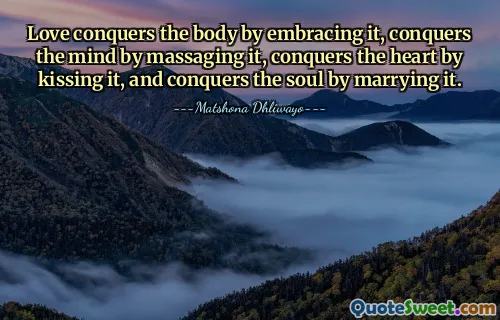 Love conquers the body by embracing it, conquers the mind by massaging it, conquers the heart by kissing it, and conquers the soul by marrying it.