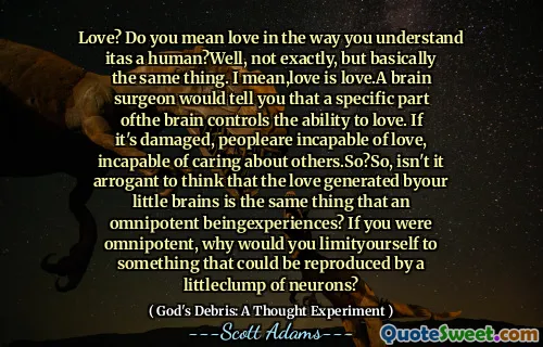 Love? Do you mean love in the way you understand itas a human?Well, not exactly, but basically the same thing. I mean,love is love.A brain surgeon would tell you that a specific part ofthe brain controls the ability to love. If it's damaged, peopleare incapable of love, incapable of caring about others.So?So, isn't it arrogant to think that the love generated byour little brains is the same thing that an omnipotent beingexperiences? If you were omnipotent, why would you limityourself to something that could be reproduced by a littleclump of neurons?