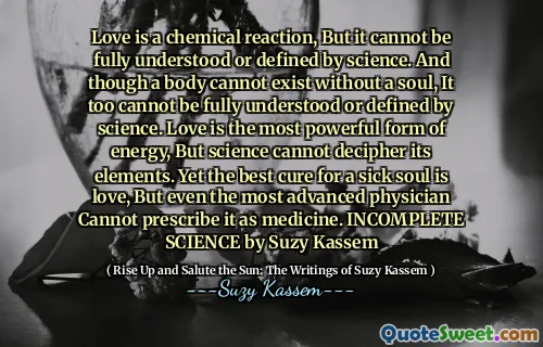 Love is a chemical reaction, But it cannot be fully understood or defined by science. And though a body cannot exist without a soul, It too cannot be fully understood or defined by science. Love is the most powerful form of energy, But science cannot decipher its elements. Yet the best cure for a sick soul is love, But even the most advanced physician Cannot prescribe it as medicine. INCOMPLETE SCIENCE by Suzy Kassem