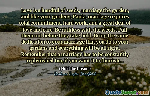 Love is a handful of seeds, marriage the garden, and like your gardens, Paula, marriage requires total commitment, hard work, and a great deal of love and care. Be ruthless with the weeds. Pull them out before they take hold. Bring the same dedication to your marriage that you do to your gardens and everything will be all right. Remember that a marriage has to be constantly replenished too, if you want it to flourish...
