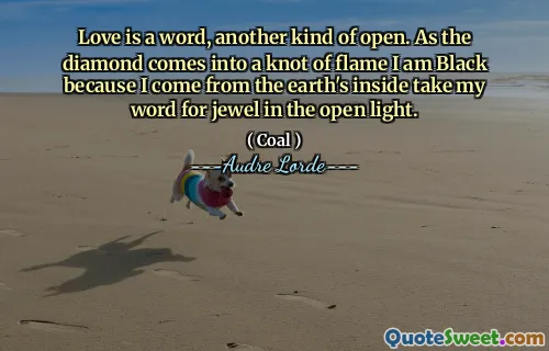 Love is a word, another kind of open. As the diamond comes into a knot of flame I am Black because I come from the earth's inside take my word for jewel in the open light.
