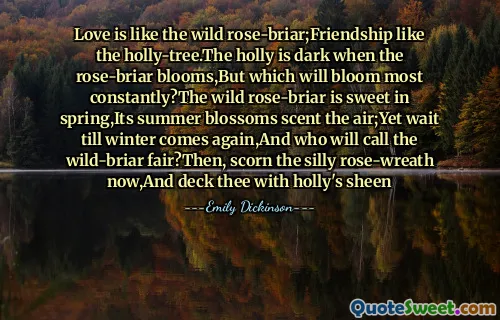 Love is like the wild rose-briar;Friendship like the holly-tree.The holly is dark when the rose-briar blooms,But which will bloom most constantly?The wild rose-briar is sweet in spring,Its summer blossoms scent the air;Yet wait till winter comes again,And who will call the wild-briar fair?Then, scorn the silly rose-wreath now,And deck thee with holly's sheen