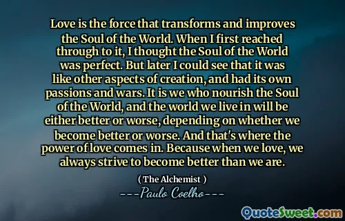 Love is the force that transforms and improves the Soul of the World. When I first reached through to it, I thought the Soul of the World was perfect. But later I could see that it was like other aspects of creation, and had its own passions and wars. It is we who nourish the Soul of the World, and the world we live in will be either better or worse, depending on whether we become better or worse. And that's where the power of love comes in. Because when we love, we always strive to become better than we are.