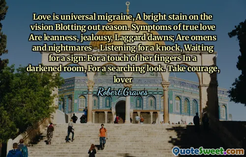 Love is universal migraine, A bright stain on the vision Blotting out reason. Symptoms of true love Are leanness, jealousy, Laggard dawns; Are omens and nightmares - Listening for a knock, Waiting for a sign: For a touch of her fingers In a darkened room, For a searching look. Take courage, lover