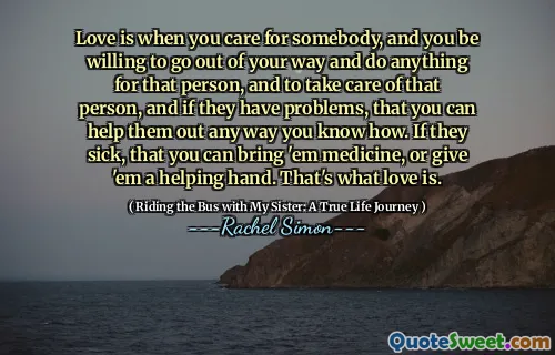 Love is when you care for somebody, and you be willing to go out of your way and do anything for that person, and to take care of that person, and if they have problems, that you can help them out any way you know how. If they sick, that you can bring 'em medicine, or give 'em a helping hand. That's what love is.