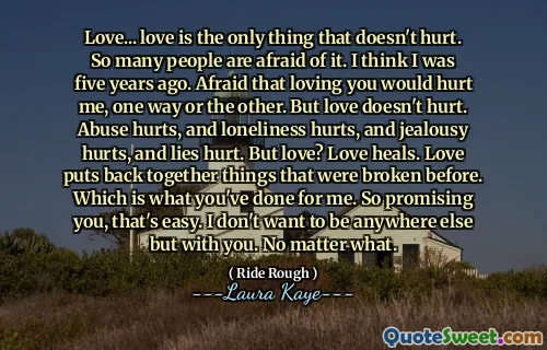 Love... love is the only thing that doesn't hurt. So many people are afraid of it. I think I was five years ago. Afraid that loving you would hurt me, one way or the other. But love doesn't hurt. Abuse hurts, and loneliness hurts, and jealousy hurts, and lies hurt. But love? Love heals. Love puts back together things that were broken before. Which is what you've done for me. So promising you, that's easy. I don't want to be anywhere else but with you. No matter what.