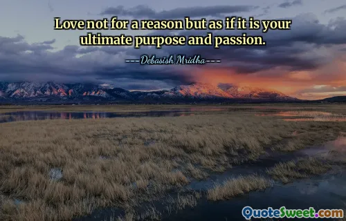 Love not for a reason but as if it is your ultimate purpose and passion.