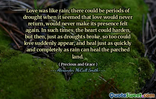 Love was like rain; there could be periods of drought when it seemed that love would never return, would never make its presence felt again. In such times, the heart could harden, but then, just as droughts broke, so too could love suddenly appear, and heal just as quickly and completely as rain can heal the parched land.