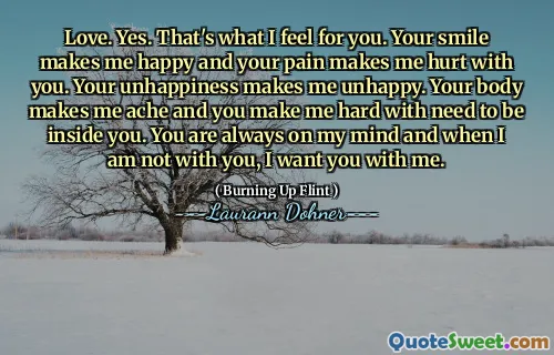 Love. Yes. That's what I feel for you. Your smile makes me happy and your pain makes me hurt with you. Your unhappiness makes me unhappy. Your body makes me ache and you make me hard with need to be inside you. You are always on my mind and when I am not with you, I want you with me.