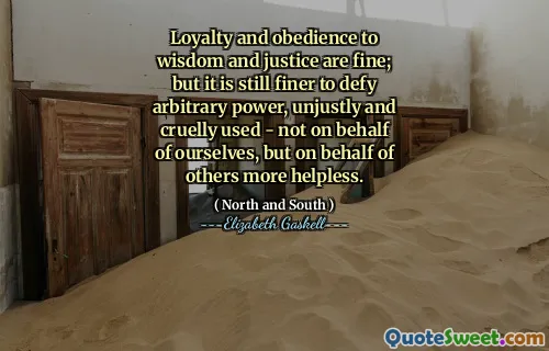 Loyalty and obedience to wisdom and justice are fine; but it is still finer to defy arbitrary power, unjustly and cruelly used - not on behalf of ourselves, but on behalf of others more helpless.