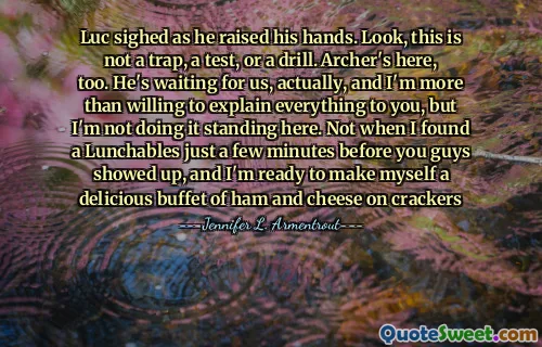 Luc sighed as he raised his hands. Look, this is not a trap, a test, or a drill. Archer's here, too. He's waiting for us, actually, and I'm more than willing to explain everything to you, but I'm not doing it standing here. Not when I found a Lunchables just a few minutes before you guys showed up, and I'm ready to make myself a delicious buffet of ham and cheese on crackers