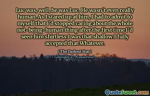Luc was, well, he was Luc. He wasn't even really human. As I stared up at him, I had to admit to myself that I'd stopped caring about the whole not-being-human thing after the first time I'd seen him shirtless.I was that shallow.I fully accepted that.Whatever.