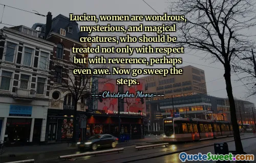 Lucien, women are wondrous, mysterious, and magical creatures, who should be treated not only with respect but with reverence, perhaps even awe. Now go sweep the steps.
