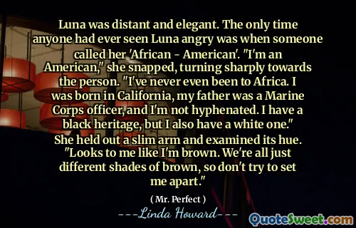 Luna was distant and elegant. The only time anyone had ever seen Luna angry was when someone called her 'African - American'. "I'm an American," she snapped, turning sharply towards the person. "I've never even been to Africa. I was born in California, my father was a Marine Corps officer, and I'm not hyphenated. I have a black heritage, but I also have a white one." She held out a slim arm and examined its hue. "Looks to me like I'm brown. We're all just different shades of brown, so don't try to set me apart."