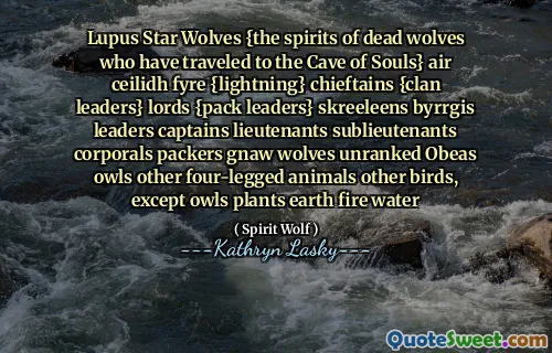 Lupus Star Wolves {the spirits of dead wolves who have traveled to the Cave of Souls} air ceilidh fyre {lightning} chieftains {clan leaders} lords {pack leaders} skreeleens byrrgis leaders captains lieutenants sublieutenants corporals packers gnaw wolves unranked Obeas owls other four-legged animals other birds, except owls plants earth fire water