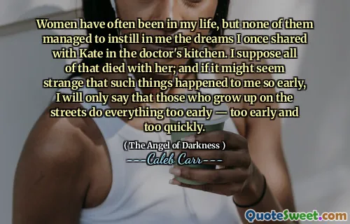 Women have often been in my life, but none of them managed to instill in me the dreams I once shared with Kate in the doctor's kitchen. I suppose all of that died with her; and if it might seem strange that such things happened to me so early, I will only say that those who grow up on the streets do everything too early — too early and too quickly.