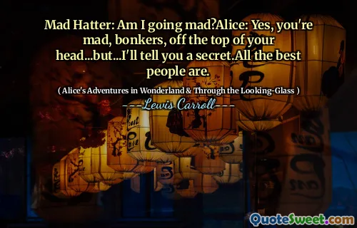 Mad Hatter: Am I going mad?Alice: Yes, you're mad, bonkers, off the top of your head...but...I'll tell you a secret.All the best people are.