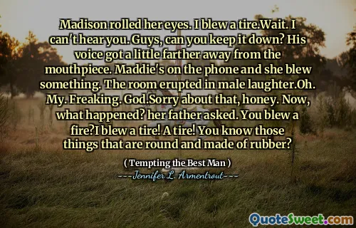 Madison rolled her eyes. I blew a tire.Wait. I can't hear you. Guys, can you keep it down? His voice got a little farther away from the mouthpiece. Maddie's on the phone and she blew something. The room erupted in male laughter.Oh. My. Freaking. God.Sorry about that, honey. Now, what happened? her father asked. You blew a fire?I blew a tire! A tire! You know those things that are round and made of rubber?