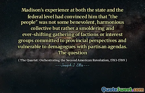 Madison's experience at both the state and the federal level had convinced him that "the people" was not some benevolent, harmonious collective but rather a smoldering and ever-shifting gathering of factions or interest groups committed to provincial perspectives and vulnerable to demagogues with partisan agendas. The question