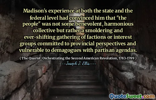 Madison's experience at both the state and the federal level had convinced him that "the people" was not some benevolent, harmonious collective but rather a smoldering and ever-shifting gathering of factions or interest groups committed to provincial perspectives and vulnerable to demagogues with partisan agendas.