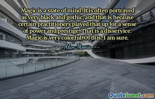 Magic is a state of mind. It is often portrayed as very black and gothic, and that is because certain practitioners played that up for a sense of power and prestige. That is a disservice. Magic is very colorful. Of this, I am sure.