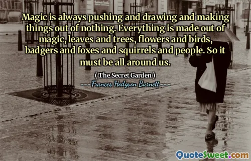 Magic is always pushing and drawing and making things out of nothing. Everything is made out of magic, leaves and trees, flowers and birds, badgers and foxes and squirrels and people. So it must be all around us.