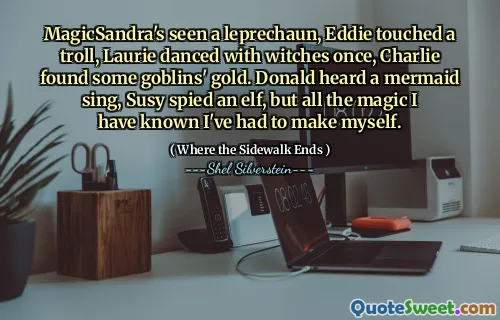 MagicSandra's seen a leprechaun, Eddie touched a troll, Laurie danced with witches once, Charlie found some goblins' gold. Donald heard a mermaid sing, Susy spied an elf, but all the magic I have known I've had to make myself.