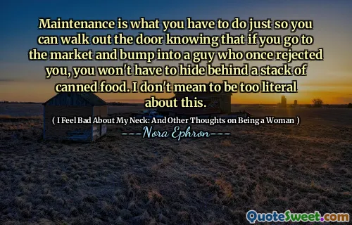 Maintenance is what you have to do just so you can walk out the door knowing that if you go to the market and bump into a guy who once rejected you, you won't have to hide behind a stack of canned food. I don't mean to be too literal about this.