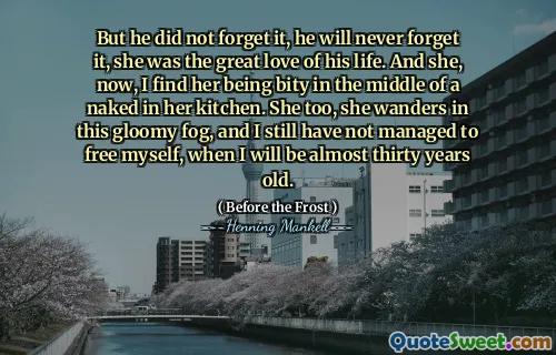 But he did not forget it, he will never forget it, she was the great love of his life. And she, now, I find her being bity in the middle of a naked in her kitchen. She too, she wanders in this gloomy fog, and I still have not managed to free myself, when I will be almost thirty years old.