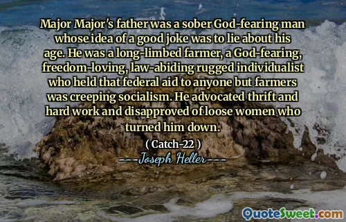 Major Major's father was a sober God-fearing man whose idea of a good joke was to lie about his age. He was a long-limbed farmer, a God-fearing, freedom-loving, law-abiding rugged individualist who held that federal aid to anyone but farmers was creeping socialism. He advocated thrift and hard work and disapproved of loose women who turned him down.