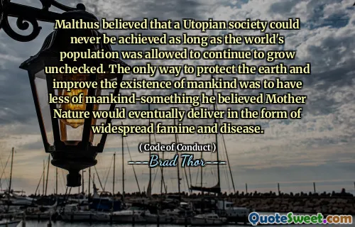 Malthus mente at et utopisk samfunn aldri kunne oppnås så lenge verdens befolkning fikk lov til å fortsette å vokse ukontrollert. Den eneste måten å beskytte jorden og forbedre menneskehetens eksistens var å ha mindre av menneskeheten-noe han trodde mor naturen til slutt ville levere i form av utbredt hungersnød og sykdom.