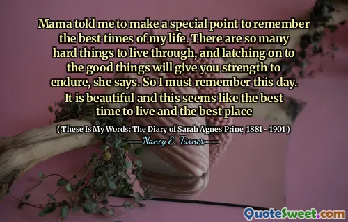 Mama told me to make a special point to remember the best times of my life. There are so many hard things to live through, and latching on to the good things will give you strength to endure, she says. So I must remember this day. It is beautiful and this seems like the best time to live and the best place